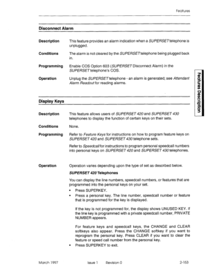 Page 193Features 
Disconnect Alarm 
Description This feature provides an alarm indication when a SUPERSETtelephone is 
unplugged. 
Conditions 
The alarm is not cleared by the SWERSETtelephone being plugged back 
in. 
Programming Enable COS Option 603 (SUPERSETDisconnect Alarm) in the 
SUP ERSET telephone’s COS. 
Operation Unplug the SWERSETtelephone - an alarm is generated; see Attendant 
Alarm Readout for reading alarms. 
Display Keys 
Description 
This feature allows users of SUPERSET 420 and SUPERSET 430...