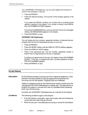 Page 194Features Description 
On a SUPERSET 420 telephone, you can also display the functions of 
some of the hardkeys on the set: 
l Press SUPERKEY. 
l Press the desired hardkey. The function of the hardkey appears in the 
display. 
If you press the REDIAL hardkey, the number that is currently stored 
against it appears in the display. If no number is stored in the REDIAL 
key, NO NUMBER STORED appears. 
If you press the MESSAGE key, and you have don’t have any messages 
waiting, NO MESSAGES appears in the...