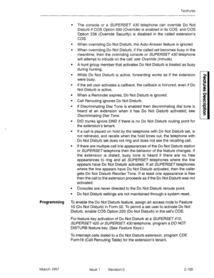 Page 195Features 
. 
. 
. 
. 
. 
. 
. 
. 
. 
. 
. 
. The console or a SUPERSET 430 telephone can override Do Not 
Disturb if COS Option 500 (Override) is enabled in its COS, and COS 
Option 238 (Override Security) is disabled in the called extension’s 
cos. 
When overriding Do Not Disturb, the Auto-Answer feature is ignored. 
When overriding Do Not Disturb, if the called set becomes busy in the 
meantime, then the overriding console or SUPERSET 430 telephone 
will attempt to intrude on the call; see Override...