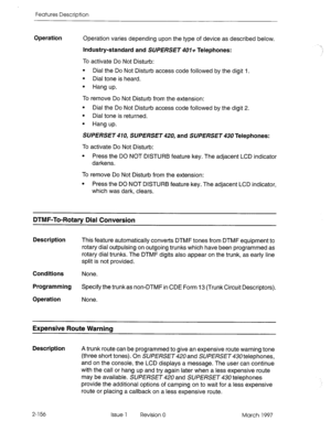 Page 196Features Description 
Operation Operation varies depending upon the type of device as described below. 
Industry-standard and SUPERSET 401+ Telephones: 
To activate Do Not Disturb: 
l Dial the Do Not Disturb access code followed by the digit 1. 
l Dial tone is heard. 
l Hang up. 
To remove Do Not Disturb from the extension: 
l Dial the Do Not Disturb access code followed by the digit 2. 
l Dial tone is returned. 
l Hang up. 
SUPERSET 410, SUPERSET 420, and SUPERSET 430 Telephones: 
To activate Do Not...