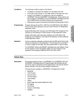 Page 197Features 
Conditions The following conditions apply to this feature: 
l If Callback is activated, the callback is to the least cost route. 
l If the caller waits (camps on), the caller waits for the least cost route. 
l Campon and callback to an expensive route are available to 
SUPERSET 420 and SUPERSET 430 telephones. These options are 
also available to SUPERSET lOand SUPERSET telephones that 
have CAMPON and CALLBACK feature keys programmed. 
l Warning tone is given to all devices (including incoming...