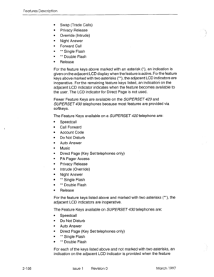 Page 198Features Description 
2-158 
Swap (Trade Calls) 
Privacy Release 
Override (Intrude) 
Night Answer 
Forward Call 
** Single Flash 
** Double Flash 
Release 
For the feature keys above marked with an asterisk (*), an indication is 
given on the adjacent LCD display when the feature is active. Forthefeature 
keys above marked with two asterisks (**), the adjacent LCD indicators are 
inoperative. For the remaining feature keys listed, an indication on the 
adjacent LCD indicator indicates when the feature...