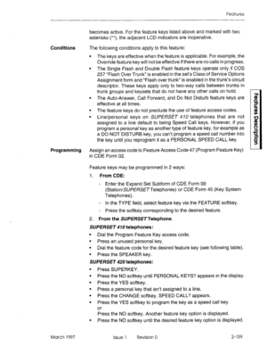 Page 199Features 
becomes active. For the feature keys listed above and marked with two 
asterisks (**), the adjacent LCD indicators are inoperative. 
Conditions 
The following conditions apply to this feature: 
l The keys are effective when the feature is applicable. For example, the 
Override feature key will not be effective if there are no calls in progress. 
l The Single Flash and Double Flash feature keys operate only if COS 
257 “Flash Over Trunk” is enabled in the set’s Class of Service Options...