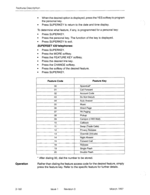 Page 200Features Description 
Operation 
l When the desired option is displayed, press the YES softkey to program 
the personal key. 
l Press SUPERKEY to return to the date and time display. 
To determine what feature, if any, is programmed for a personal key: 
l Press SUPERKEY. 
l Press the personal key. The function of the key is displayed. 
l Press SUPERKEY to exit. 
SUPERSET 430 telephones: 
l Press SUPERKEY. 
l Press the MORE softkey. 
l Press the FEATURE KEY softkey. 
l Press the desired line key. 
l Press...