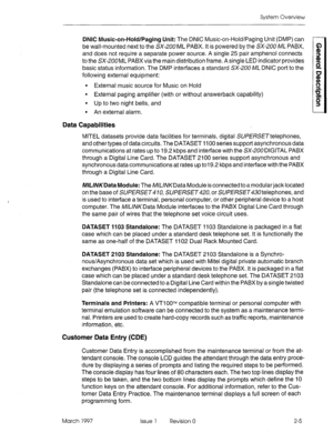 Page 21System Overview 
DNIC Music-on-Hold/Paging Unit: The DNIC Music-on-Hold/Paging Unit (DMP) can 
be wall-mounted next to the SX-200 ML PABX. It is powered by the SX-200 n/lL PABX, 
and does not require a separate power source. A single 25 pair amphenol connects 
to the SX-200ML PABX via the main distribution frame. A single LED indicator provides 
basic status information. The DMP interfaces a standard SX-200 ML DNIC port to the 
following external equipment: 
l External music source for Music on Hold 
l...