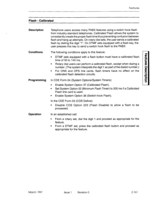 Page 201Features 
Flash - Calibrated 
Description 
Telephone users access many PABX features using a switch hook flash 
from industry-standard telephones. Calibrated Flash allows the system to 
consistently create the properflash time thus preventing confusion between 
flash and hang up attempts. On rotary dial sets, the user sends a calibrated 
flash by dialing the digit “1”. On DTMF sets equipped with a flash key, the 
user presses this key to send a switch hook flash to the PABX. 
Conditions The following...