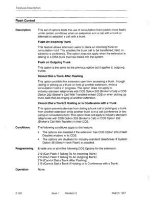 Page 202Features Description 
Flash Control 
Description 
Conditions The following conditions apply to this feature: 
l The options are disabled if the extension has COS Option 223 (Flash 
Disable) enabled in its COS. 
l The options are disabled for industry-standard telephones if System 
Option 38 (Switch-hook Flash) is disabled. 
Programming Enable any or all of the following COS Options for the extension: 
212 (Can Flash if Talking To An Incoming Trunk) 
213 (Can Flash if Talking To An Outgoing Trunk) 
214...