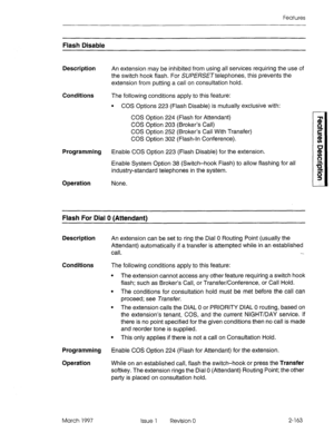 Page 203Features 
Flash Disable 
Description An extension may be inhibited from using all services requiring the use of 
the switch hook flash. For SUPERSETtelephones, this prevents the 
extension from putting a call on consultation hold. 
Conditions The following conditions apply to this feature: 
Programming 
Operation 
l COS Options 223 (Flash Disable) is mutually exclusive with: 
COS Option 224 (Flash for Attendant) 
COS Option 203 (Broker’s Call) 
COS Option 252 (Broker’s Call With Transfer) 
COS Option 302...