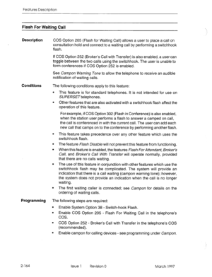 Page 204Features Description 
Flash For Waiting Call 
Description COS 
Option 205 (Flash for Waiting Call) allows a user to place a call on 
consultation hold and connect to a waiting call by performing a switchhook 
flash. 
If COS Option 252 (Broker’s Call with Transfer) is also enabled, a user can 
toggle between the two calls using the switchhook. The user is unable to 
form conferences if COS Option 252 is enabled. 
See Campon Warning Tone to allow the telephone to receive an audible 
notification of waiting...