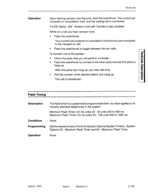 Page 205Features 
Operation Upon hearing campon warning tone, flash the switchhook. The current call 
is placed on consultation hold, and the waiting call is connected. 
If COS Option 252 - Broker’s Call with Transfer is also enabled: 
While on a call you hear campon tone. 
l Flash the switchhook. 
Your current call is placed on consultation hold and you are connected 
to the camped on call. 
l Flash the switchhook to toggle between the two calls. 
To transfer one of the parties: 
l Inform the party that you...