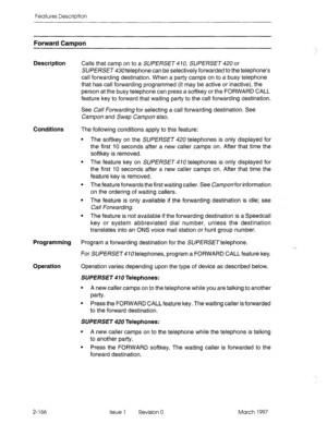 Page 206Features Description 
Forward Campon 
Description Calls that camp on to a SUPERSET 470, SUPERSET 420 or 
SUPERSET 430telephone can be selectively forwarded to the telephone’s 
call forwarding destination. When a party camps on to a busy telephone 
that has call forwarding programmed (it may be active or inactive), the 
person at the busy telephone can press a softkey or the FORWARD CALL 
feature key to forward that waiting party to the call forwarding destination. 
See Call Forwarding for selecting a...