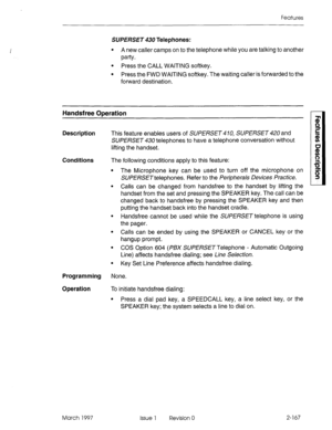 Page 207Features 
SUPERSET 430 Telephones: 
l A new caller camps on to the telephone while you are talking to another 
PanY * 
l Press the CALL WAITING softkey. 
l Press the FWD WAITING softkey. The waiting caller is forwarded to the 
forward destination. 
Handsfree ODeration 
Description 
This feature enables users of SUPERSET 4 70, SUPERSET 420 and 
SUPERSET 430 telephones to have a telephone conversation without 
lifting the handset. 
Conditions The following conditions apply to this feature: 
The Microphone...