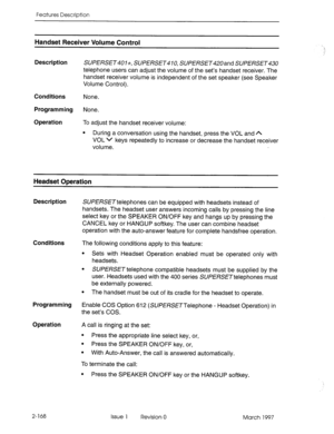 Page 208Features Description 
Handset Receiver Volume Control 
Description 
SUPERSET401+, SUPERSET410, SUPERSET420ar-d SUPERSET 
telephone users can adjust the volume of the set’s handset receiver. The 
handset receiver volume is independent of the set speaker (see Speaker 
Volume Control). 
Conditions None. 
Programming None. 
Operation To adjust the handset receiver volume: 
l During a conversation using the handset, press the VOL and A 
VOL v keys repeatedly to increase or decrease the handset receiver...