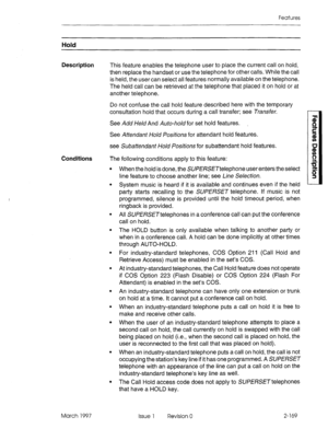 Page 209Features 
Hold 
Description 
This feature enables the telephone user to place the current call on hold, 
then replace the handset or use the telephone for other calls. While the call 
is held, the user can select all features normally available on the telephone. 
The held call can be retrieved at the telephone that placed it on hold 
or at 
another telephone. 
Do not confuse the call hold feature described here with the temporary 
consultation hold that occurs during a call transfer; see Transfer. 
See...