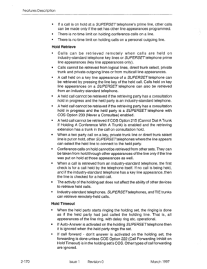 Page 210Features Description 
l If a call is on hold at a SUPERSETtelephone’s prime line, other calls 
can be made only if the set has other line appearances programmed. 
l There is no time limit on holding conference calls on a line. 
l There is no time limit on holding calls on a personal outgoing line. 
Hold Retrieve 
Calls can be retrieved remotely when calls are held on 
industry-standard telephone key lines or SUPERSETtelephone prime 
line appearances (key line appearances only). 
Calls cannot be retrieved...