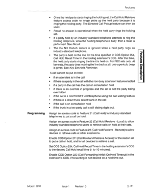 Page 211Features 
l Once the held party starts ringing the holding set, the Call Hold Retrieve 
feature access code no longer picks up the held party because it is 
ringing the holding party. The Directed Call Pickup feature can then be 
used. 
l Recall no answer is operational when the held party rings the holding 
set. 
l If a party held by an industry-standard telephone attempts to ring the 
holding telephone, while the holding telephone is busy, then a recall is 
performed. See Recall. 
l The Do Not Disturb...