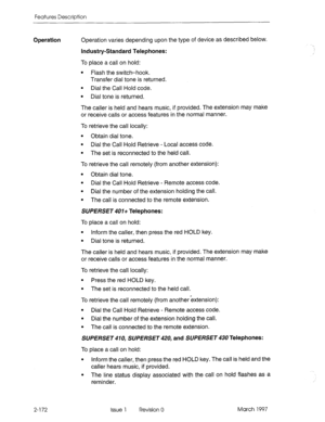 Page 212Features Description 
Operation Operation varies depending upon the type of device as described below. 
Industry-Standard Telephones: 
To place a call on hold: 
l Flash the switch-hook. 
Transfer dial tone is returned. 
l Dial the Call Hold code. 
l Dial tone is returned. 
The caller is held and hears music, if provided. The extension may make 
or receive calls or access features in the normal manner. 
To retrieve the call locally: 
l Obtain dial tone. 
l Dial the Call Hold Retrieve - Local access code....