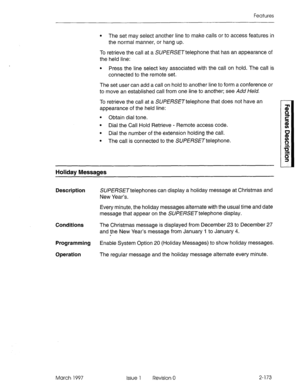 Page 213Features 
l The set may select another line to make calls or to access features in 
the normal manner, or hang up. 
To retrieve the call at a SUPERSETtelephone that has an appearance of 
the held line: 
l Press the line select key associated with the call on hold. The call is 
connected to the remote set. 
The set user can add a call on hold to another line to form a conference or 
to move an established call from one line to another; see Add Held. 
To retrieve the call at a SUPERSETtelephone that does...