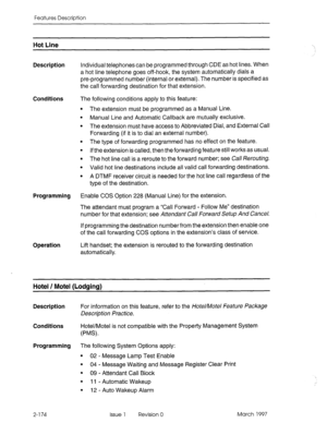 Page 214Features Description 
Hot Line 
Description Individual telephones can be programmed through CDE as hot lines. When 
a hot line telephone goes off-hook, the system automatically dials a 
pre-programmed number (internal or external). The number is specified as 
the call forwarding destination for that extension. 
Conditions The following conditions apply to this feature: 
The extension must be programmed as a Manual Line. 
Manual Line and Automatic Callback are mutually exclusive. 
The extension must have...