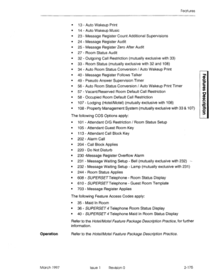 Page 215Features 
l 13 - Auto Wakeup Print 
. 
14 - Auto Wakeup Music 
l 23 - Message Register Count Additional Supervisions 
l 24 - Message Register Audit 
l 25 - Message Register Zero After Audit 
l 27 - Room Status Audit 
l 32 - Outgoing Call Restriction (mutually exclusive with 33) 
l 33 - Room Status (mutually exclusive with 32 and 108) 
l 34 - Auto Room Status Conversion / Auto Wakeup Print 
l 40 - Message Register Follows Talker 
l 49 - Pseudo Answer Supervision Timer 
l 56 - Auto Room Status Conversion /...