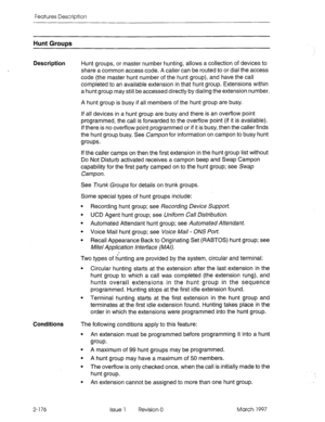 Page 216Features Description 
Hunt Groups 
Description 
Hunt groups, or master number hunting, allows a collection of devices to 
share a common access code. A caller can be routed to or dial the access 
code (the master hunt number of the hunt group), and have the call 
completed to an available extension in that hunt group. Extensions within 
a hunt group may still be accessed directly by dialing the extension number. 
A hunt group is busy if all members of the hunt group are busy. 
If all devices in a hunt...