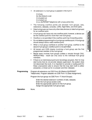 Page 217Features 
Programming 
Operation 
. An extension in a hunt group is passed in the hunt if: 
it is busy 
Do Not Disturb is set 
it is busied-out 
it is locked out 
it is a SUPE/?SETtelephone with a busy prime line. 
The following overflow points are allowed: hunt groups, sets, 
extensions, datasets, consoles, LDNs, Night Bells, and ACD paths. 
Data hunt groups can have only other data devices (or data hunt groups) 
for an overflow point. 
A hunt group can have only one overflow point; however, a device...