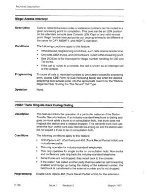 Page 218Features Description 
Illegal Access InterceDt 
Description 
Calls to restricted access codes or extension numbers can be routed to a 
given answering point for completion. This point can be an LDN position 
on the attendant console (see Console LDN Keys) or any valid reroute 
point. Illegal number intercept points can be programmed to be different or 
the same for DAY, NIGHTI, and NIGHT2 operation. 
Conditions 
The following conditions apply to this feature: 
l If the required programming is not done,...