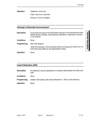 Page 219Features 
Operation Establish a trunk call. 
Flash. Dial tone is returned. 
Hang up. Trunk is dropped. 
Intercept to Recorded Announcement 
Description Incoming trunk calls can be intercepted to groups of recording devices after 
dialing vacant numbers, reaching busy extensions, obtaining no answer, 
or as required. 
Conditions None. 
Programming See RAD Support. 
Enter the extension of the recording device hunt group into CDE Form 19 
(Call Rerouting Table) for the appropriate routing. 
Operation None....