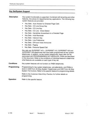 Page 220Features Description 
Key Set/System Support 
Description 
Key system functionality is supported. Combined with tenanting and other 
features, this allows for departmental key applications. The following key 
system features are provided: 
. 
. 
. 
. 
. 
. 
. 
. 
. 
. 
. Key Sets - Auto Answer for Directed Page Calls 
Key Sets - CO Line Group Key 
Key Sets - CO Line Key 
Key Sets - CO Line - Direct Select 
Key Sets - Handsfree Answerback to a Directed Page 
Key Sets - Hold Reminder 
Key Sets - Intercom...