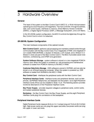 Page 233 Hardware Overview 
General 
The heart of the system is the Main Control Card II (MCC II), a 16-bit microprocessor 
operating at aclockfrequency of 8 megaHertz. The main controller, through its address, 
data, and control buses, interfaces to memory, Direct Memory Access Controller 
(DMAC), a Digital Signal Processor (DSP), a Message Subsystem, and a DX Matrix. 
In the SX-200 ML system configuration, the MCC II controls the digital bay through the 
Bay Control Card to which it is attached. 
SX-200 ML...