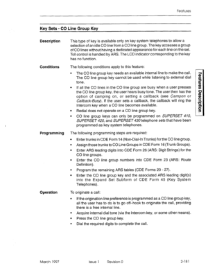 Page 221Features 
Key Sets - CO Line Group Key 
Description This type of key is available only on key system telephones to allow a 
selection of an idle CO line from a CO line group. The key accesses a group 
of CO lines without having a dedicated appearance for each line on the set. 
Toil control is handled by ARS. The LCD indicator corresponding to the key 
has no function. 
Conditions The following conditions apply to this feature: 
l The CO line group key needs an available internal line to make the call....