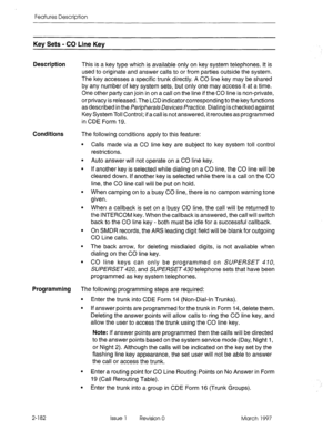 Page 222Features Description 
Key Sets - CO Line Kev 
Description This is a key type which is available only on key system telephones. It is 
used to originate and answer calls to or from parties outside the system. 
The key accesses a specific trunk directly. A CO line key may be shared 
by any number of key system sets, but only one may access it at a time. 
One other party can join in on a call on the line if the CO line is non-private, 
or privacy is released. The LCD indicator corresponding to the key...