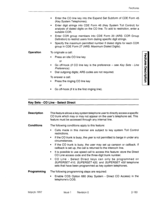 Page 223Features 
l Enter the CO line key into the Expand Set Subform of CDE Form 45 
(Key System Telephones). 
l Enter digit strings into CDE Form 46 (Key System Toll Control) for 
analysis of dialed digits on the CO line. To add to restriction, enter a 
suitable COR. 
l Enter COR group members into CDE Form 20 (ARS: COR Group 
Definition) to restrict users from dialing specific digit strings. 
l Specify the maximum permitted number if dialed digits for each COR 
group in CDE Form 27 (ARS: Maximum Dialed...