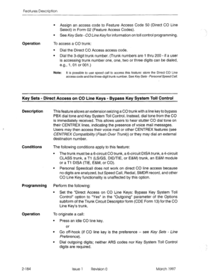 Page 224Features Description 
Operation To access a CO trunk: 
l Assign an access code to Feature Access Code 50 (Direct CO Line 
Select) in Form 02 (Feature Access Codes). 
l See Key Sets -CO Line Keyfor information on toll control programming. 
l Dial the Direct CO Access access code. 
l Dial the 3-digit trunk number. (Trunk numbers are 1 thru 200 - if a user 
is accessing trunk number one, one, two or three digits can be dialed, 
e.g., 1, 01 or 001.) 
Note: It is possible to use speed call to access this...