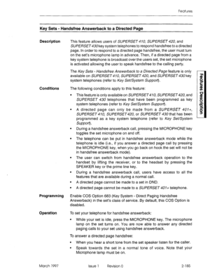 Page 225Features 
Key Sets - Handsfree Answerback to a Directed Page 
Description 
This feature allows users of SUPERSET 410, SUPERSET 420, and 
SUPERSET key system telephones to respond handsfree to a directed 
page. In order to respond to a directed page handsfree, the user must turn 
on the set’s microphone lamp in advance. Then, if a directed page from a 
key system telephone is broadcast over the users set, the set microphone 
is activated allowing the user to speak handsfree to the calling party. 
The Key...