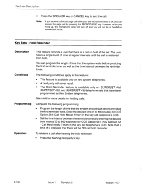 Page 226Features Description 
l Press the SPEAKER key or CANCEL key to end the call. 
Note: 
If you receive a directed page call while your set microphone lamp is off, you can 
answer the page call by pressing the MICROPHONE key. However, when you 
hang up, the microphone lamp will turn off and you will not be in handsfree 
answerback mode. 
Key Sets - Hold Reminder 
Description 
This feature reminds a user that there is a call on hold at the set. The user 
hears a single burst of tone at regular intervals until...