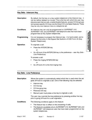 Page 227Features 
Key Sets - Intercom Key 
Description 
Conditions 
Programming 
Operation By default, the first key on a key system telephone is the Intercom key - it 
can be neither deleted nor moved. This is the line with which the user may 
place/accept internal calls, enable/disable features, access CO line groups 
and access specific CO lines (via the Direct CO Line Select feature). There 
may be only one Intercom line on a telephone set. 
An Intercom key can only be programmed on SUPERSET 470, 
SUPERSET...