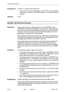 Page 228Features Description 
Programming To select or change the line preference: 
l From within the Expand Set Subform of CDE Form 45 (Key System 
Telephones), press the LINE PREF softkey, and choose the desired 
line type. 
Operation None. 
Key Sets - Off-hook Voice Announce 
Description Allows a party to place a directed page to a busy SUPERSET 420 or 
SUPERSET 430 key system telephone. A short burst of ringing precedes 
the voice announcement, advising the busy party that an announcement is 
following. The...