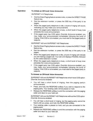 Page 229Features 
Operation 
To Initiate an Off-hook Voice Announce: 
SUPERSET 4 70 Telephones: 
l Dial the Direct Paging feature access code, or press the DIRECT PAGE 
feature key. 
l Dial the extension number, or press the DSS key of the party to be 
paged. 
l When the paged party telephone is idle, a burst of ringing will sound, 
indicating you may make your announcement. 
l When the paged party telephone is busy, a short burst of busy tone 
precedes the voice announcement. 
l If the paged party has COS...