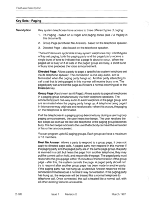 Page 230Features Description 
Key Sets - Paging 
Description 
Key system telephones have access to three different types of paging: 
1. PA Paging - based on a Pager and paging zones (see PA Paging in 
this document). 
2. Group Page (and Meet Me Answer) - based on the telephone speaker. 
3. Directed Page - also based on the telephone speaker. 
The last 2 items are applicable to key system telephones only. In both types 
of key set paging, both the paging party and the paged party receive a 
single burst of tone...