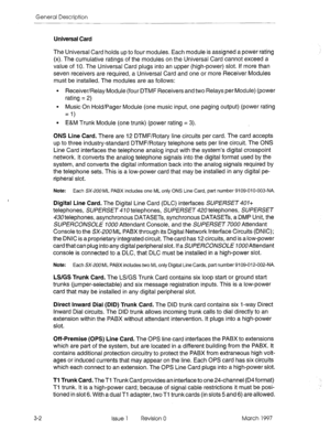 Page 24General Description 
Universal Card 
The Universal Card holds up to four modules. Each module is assigned a power rating 
(x). The cumulative ratings of the modules on the Universal Card cannot exceed a 
value of 10. The Universal Card plugs into an upper (high-power) slot. If more than 
seven receivers are required, a Universal Card and one or more Receiver Modules 
must be installed. The modules are as follows: 
l Receiver/Relay Module (four DTMF Receivers and two Relays per Module) (power 
rating = 2)...