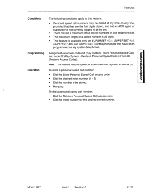 Page 233Features 
Conditions The following conditions apply to this feature: 
l Personal speed call numbers may be dialed at any time on any line, 
provided that they are the first digits dialed, and that an ACD agent or 
supervisor is not currently logged in at the set. 
l There may be a maximum of five stored numbers on one telephone set. 
l The maximum length of a stored number is 25 digits. 
l This feature is available only on SUPERSET 401-t, SUPERSET 410, 
SUPERSET 420, and SUPERSET telephone sets that have...