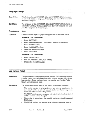 Page 234Features Description 
Language Change 
Description 
Conditions 
Programming 
Operation This feature allows SUPERSET 420 and SUPERSET 430 telephones to 
be used with a second language. The display text and softkey text are in 
the second language. 
The language for the SUPERSET 420 and SUPERSET 430 telephones is 
selected by a softkey. The language chosen stays with the Digital Line Card 
port if the telephone itself is changed. 
None. 
Operation varies depending upon the type of set as described below....