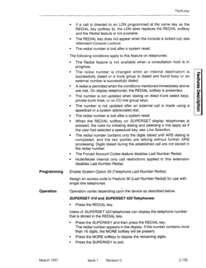 Page 235Features 
l If a call is directed to an LDN programmed at the same key as the 
REDIAL key (softkey 9), the LDN label replaces the REDIAL softkey 
and the Redial feature is not available. 
l The REDIAL key does not appear when the console is locked out; see 
Attendant Console Lockout. 
l The redial number is lost after a system reset. 
The following conditions apply to this feature on telephones: 
. 
. 
. 
The Redial feature is not available when a consultation hold is in 
progress. 
The redial number is...