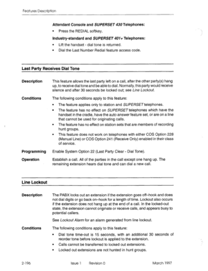 Page 236Features Description 
Attendant Console and SUPERSET 430 Telephones: 
0 Press the REDIAL softkey. 
Industry-standard and SUPERSET 401+ Telephones: 
l Lift the handset - dial tone is returned. 
l Dial the Last Number Redial feature access code. 
Last Pat-h Receives Dial Tone 
Description This feature allows the last party left on a call, after the other paAy(s) hang 
up, to receive dial tone and be able to dial. Normally, this party would receive 
silence and after 30 seconds be locked out; see Line...