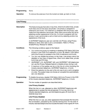 Page 237Features 
Programming None. 
Operation To remove the extension from the locked-out state, go back on-hook. 
Line Privacy 
Description 
This feature ensures that calls on key lines, direct trunk select lines, private 
trunk lines and CO line keys are private. Line privacy is assigned to 
extensions and trunks. If an extension is assigned with line privacy, calls 
made from that extension are private. Other users cannot enter the call by 
selecting another appearance of the line. If a trunk is assigned...