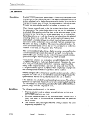 Page 238Features Description 
Line Selection 
Description 
The SU/?E/?SE~telephones are equipped to have many line appearances 
programmed on them. When the user of the telephone initiates dialing, the 
system selects a line for dialing if programmed to do this. When the set is 
ringing and the user goes off-hook, the system selects the line to answer. 
The user can also select a specific line to place or answer a call. 
When the user goes off-hook to dial, the system checks for an available 
line appearance....