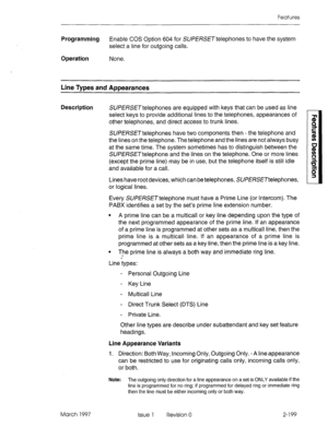 Page 239Features 
Programming Enable COS Option 604 for SU/?H?S~~ telephones to have the system 
select a line for outgoing calls. 
Operation 
None. 
Line Types and Appearances 
Description 
SUFF/?SE~telephones are equipped with keys that can be used as line 
select keys to provide additional lines to the telephones, appearances of 
other telephones, and direct access to trunk lines. 
SUfERSE~telephones have two components then - the telephone and 
the lines on the telephone. The telephone and the lines are not...