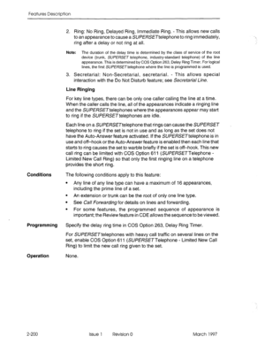 Page 240Features Description 
Conditions 
Programming Specify the delay ring time in COS Option 263, Delay Ring Timer. 
For SUPERSET telephones with heavy call traffic on several lines on the 
set, enable COS Option 611 (SUPERSETTelephone - Limited New Call 
Ring) to limit the new call ring given to the set. 
Operation None. 
2-200 2. Ring: No Ring, Delayed Ring, Immediate Ring. - This allows new calls 
to an appearance to cause a SUPERSETtelephone to ring immediately, 
ring after a delay or not ring at all....