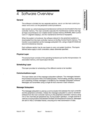 Page 254 Software Overview 
General 
The software is divided into two separate sections, one to run the main control pro- 
cessor and one to run the peripheral control processors. 
Upon power-up, call processing and maintenance routines are downloaded to the main 
controller memory. The main controller executes the maintenance routines and logs 
all major occurrences to non-volatile random access memory (NVRAM), Main Control 
Card II 7-segment displays, and the maintenance terminal (if equipped). 
When the...